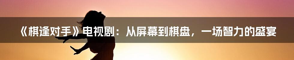 《棋逢对手》电视剧：从屏幕到棋盘，一场智力的盛宴