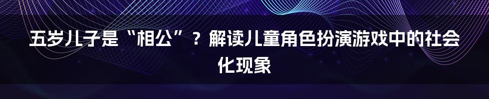 五岁儿子是“相公”？解读儿童角色扮演游戏中的社会化现象