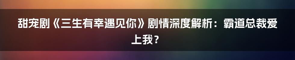 甜宠剧《三生有幸遇见你》剧情深度解析：霸道总裁爱上我？