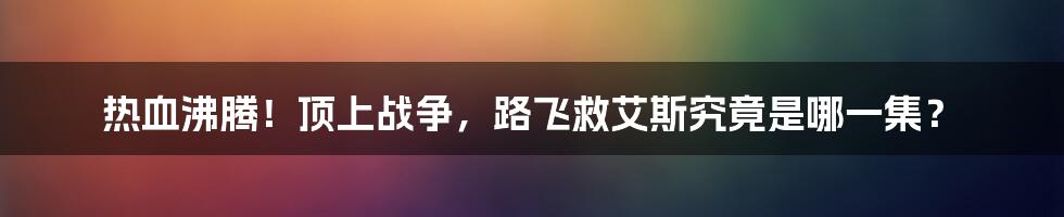 热血沸腾！顶上战争，路飞救艾斯究竟是哪一集？