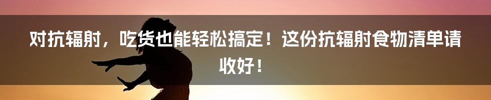 对抗辐射，吃货也能轻松搞定！这份抗辐射食物清单请收好！