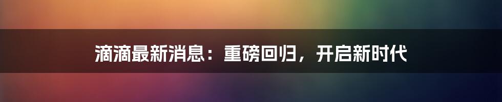 滴滴最新消息：重磅回归，开启新时代