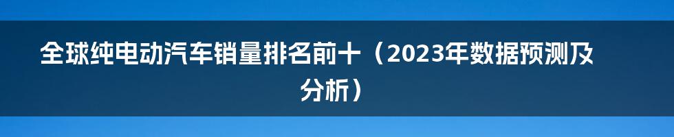 全球纯电动汽车销量排名前十（2023年数据预测及分析）