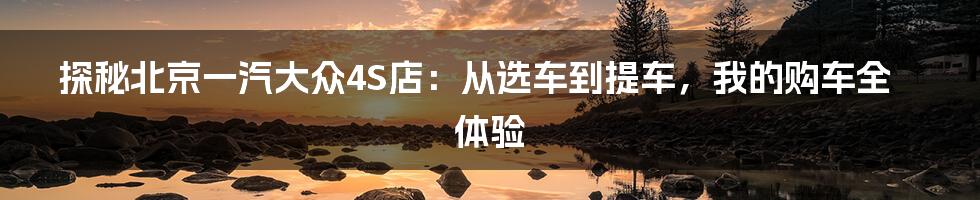 探秘北京一汽大众4S店：从选车到提车，我的购车全体验