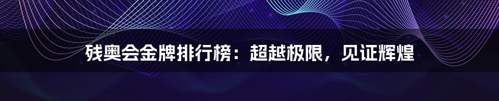 残奥会金牌排行榜：超越极限，见证辉煌