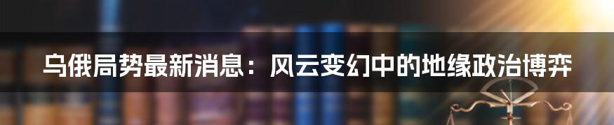 乌俄局势最新消息：风云变幻中的地缘政治博弈