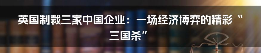 英国制裁三家中国企业：一场经济博弈的精彩“三国杀”