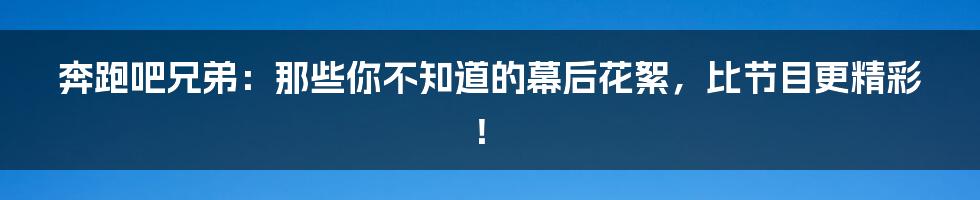 奔跑吧兄弟：那些你不知道的幕后花絮，比节目更精彩！