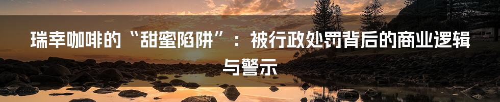 瑞幸咖啡的“甜蜜陷阱”：被行政处罚背后的商业逻辑与警示