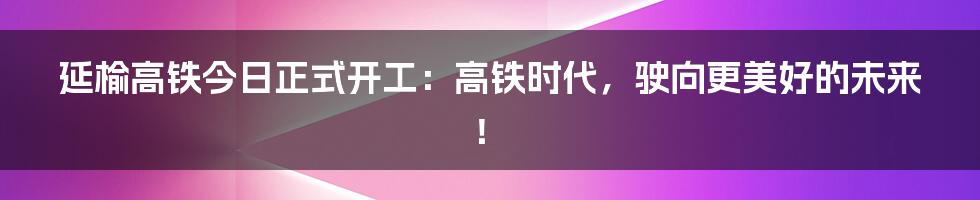 延榆高铁今日正式开工：高铁时代，驶向更美好的未来！