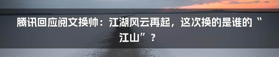 腾讯回应阅文换帅：江湖风云再起，这次换的是谁的“江山”？