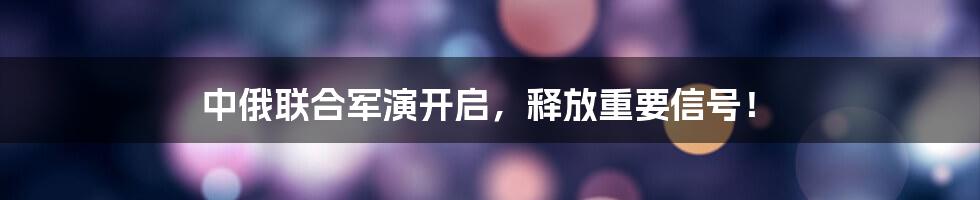 中俄联合军演开启，释放重要信号！