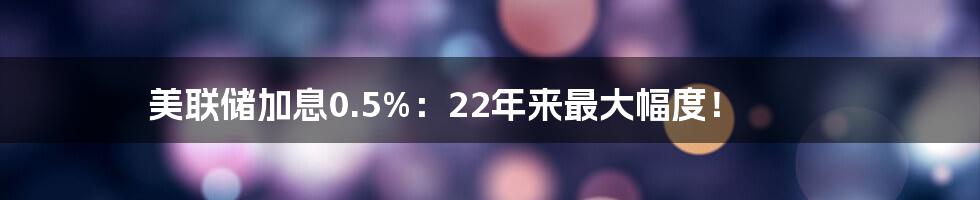 美联储加息0.5%：22年来最大幅度！