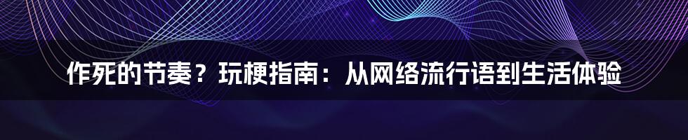 作死的节奏？玩梗指南：从网络流行语到生活体验