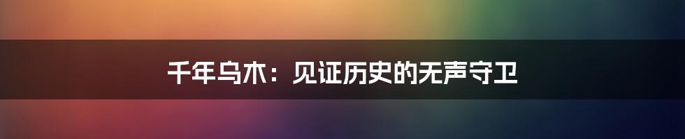 千年乌木：见证历史的无声守卫