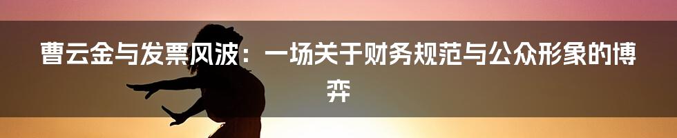 曹云金与发票风波：一场关于财务规范与公众形象的博弈