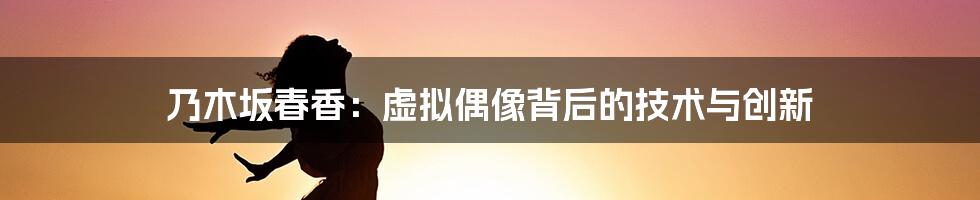 乃木坂春香：虚拟偶像背后的技术与创新