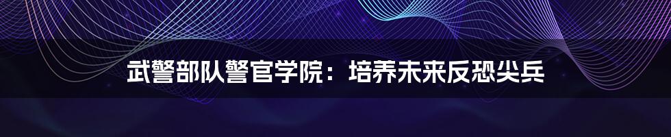 武警部队警官学院：培养未来反恐尖兵