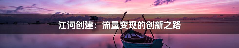 江河创建：流量变现的创新之路