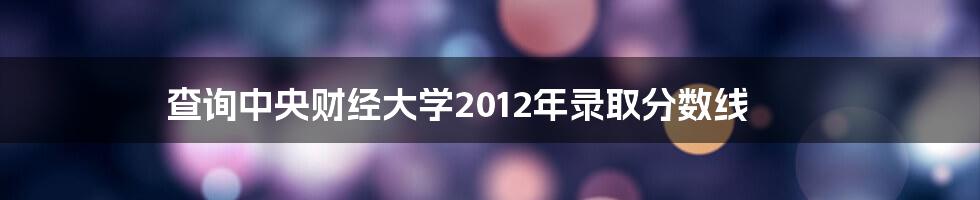 查询中央财经大学2012年录取分数线