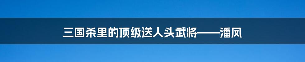 三国杀里的顶级送人头武将——潘凤