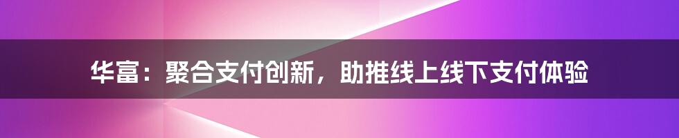 华富：聚合支付创新，助推线上线下支付体验