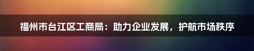 福州市台江区工商局：助力企业发展，护航市场秩序