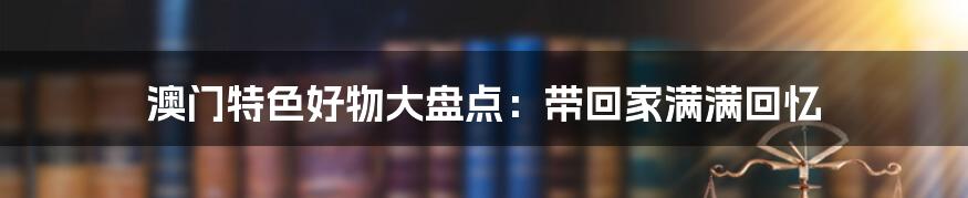 澳门特色好物大盘点：带回家满满回忆