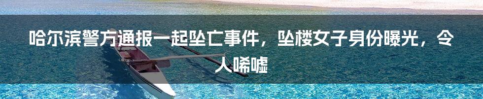 哈尔滨警方通报一起坠亡事件，坠楼女子身份曝光，令人唏嘘