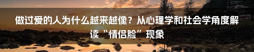 做过爱的人为什么越来越像？从心理学和社会学角度解读“情侣脸”现象