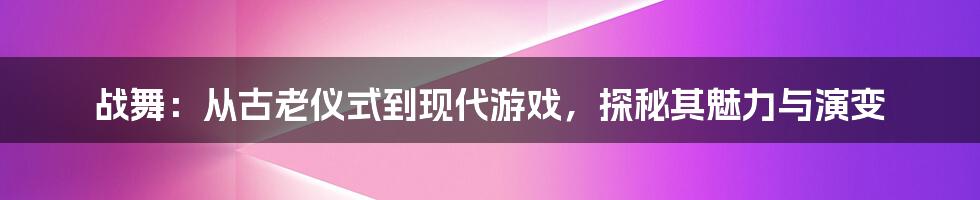 战舞：从古老仪式到现代游戏，探秘其魅力与演变