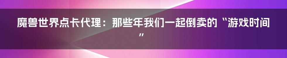 魔兽世界点卡代理：那些年我们一起倒卖的“游戏时间”