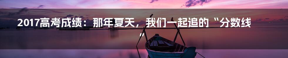 2017高考成绩：那年夏天，我们一起追的“分数线”