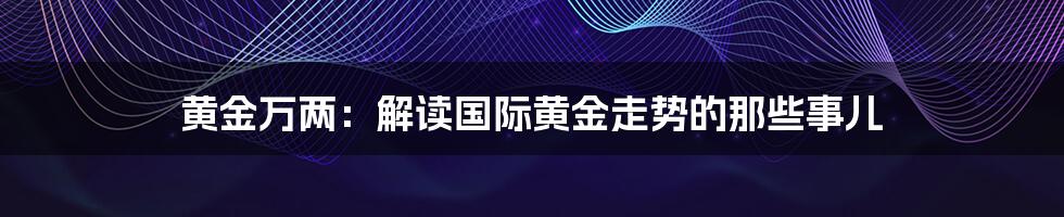 黄金万两：解读国际黄金走势的那些事儿