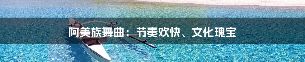 阿美族舞曲：节奏欢快、文化瑰宝