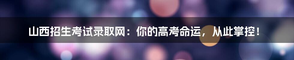 山西招生考试录取网：你的高考命运，从此掌控！