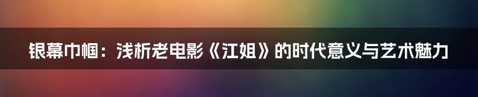 银幕巾帼：浅析老电影《江姐》的时代意义与艺术魅力