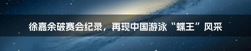 徐嘉余破赛会纪录，再现中国游泳“蝶王”风采