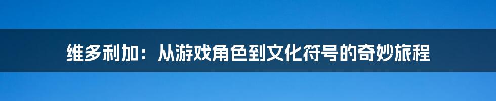 维多利加：从游戏角色到文化符号的奇妙旅程