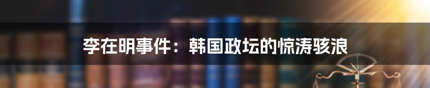 李在明事件：韩国政坛的惊涛骇浪