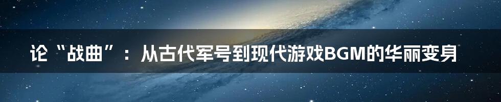 论“战曲”：从古代军号到现代游戏BGM的华丽变身