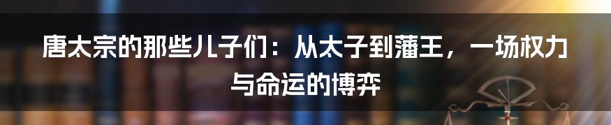 唐太宗的那些儿子们：从太子到藩王，一场权力与命运的博弈