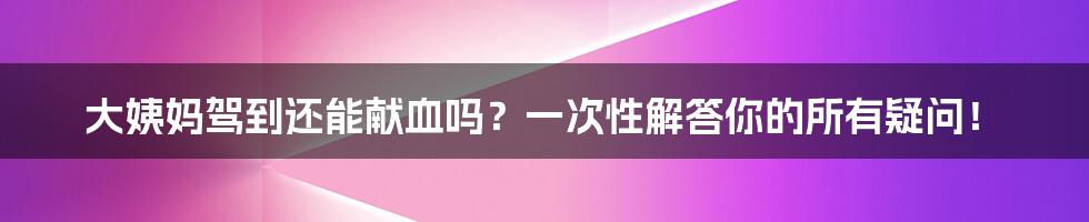 大姨妈驾到还能献血吗？一次性解答你的所有疑问！