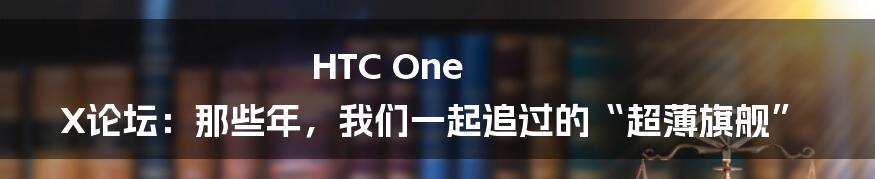 HTC One X论坛：那些年，我们一起追过的“超薄旗舰”