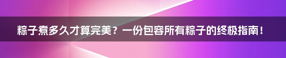 粽子煮多久才算完美？一份包容所有粽子的终极指南！