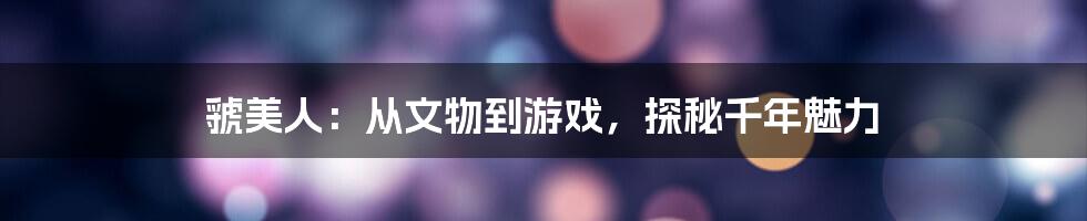 虢美人：从文物到游戏，探秘千年魅力