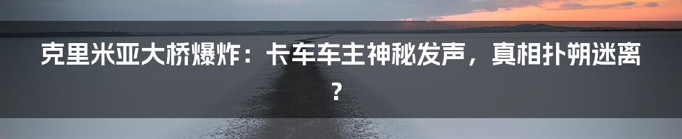 克里米亚大桥爆炸：卡车车主神秘发声，真相扑朔迷离？