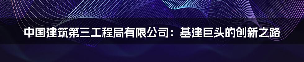 中国建筑第三工程局有限公司：基建巨头的创新之路