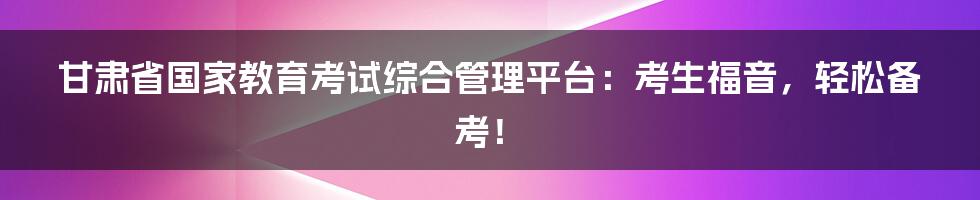 甘肃省国家教育考试综合管理平台：考生福音，轻松备考！