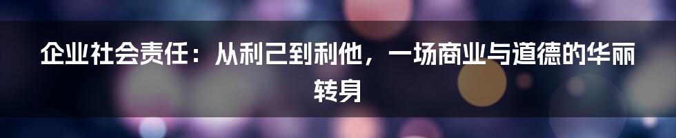 企业社会责任：从利己到利他，一场商业与道德的华丽转身